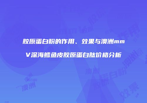 胶原蛋白粉的作用、效果与澳洲mmV深海鳕鱼皮胶原蛋白肽价格分析