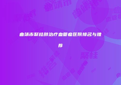曲靖市聚桂醇治疗血管瘤医院排名与推荐