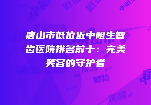唐山市低位近中阻生智齿医院排名前十：完美笑容的守护者