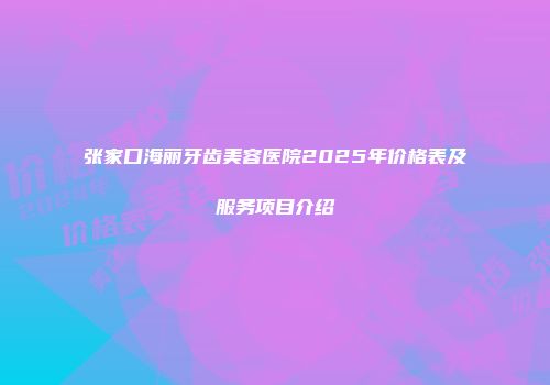 张家口海丽牙齿美容医院2025年价格表及服务项目介绍