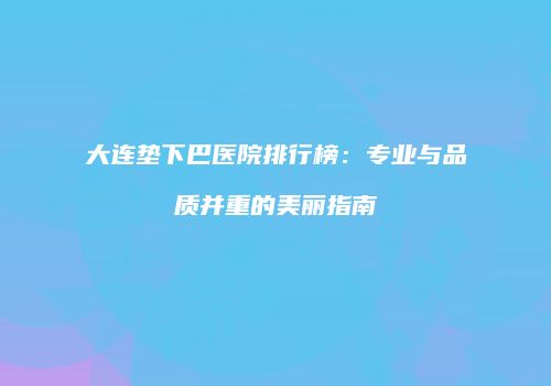 大连垫下巴医院排行榜：专业与品质并重的美丽指南