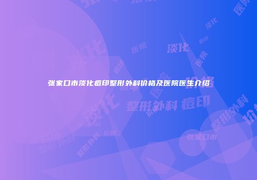 张家口市淡化痘印整形外科价格及医院医生介绍
