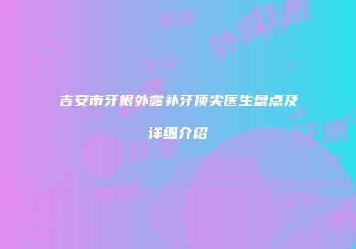 吉安市牙根外露补牙顶尖医生盘点及详细介绍