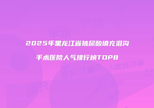2025年黑龙江省玻尿酸填充泪沟手术医院人气排行榜TOP8