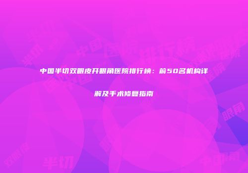 中国半切双眼皮开眼角医院排行榜：前50名机构详解及手术修复指南