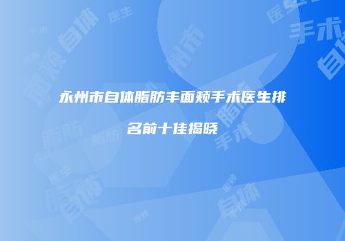 永州市自体脂肪丰面颊手术医生排名前十佳揭晓