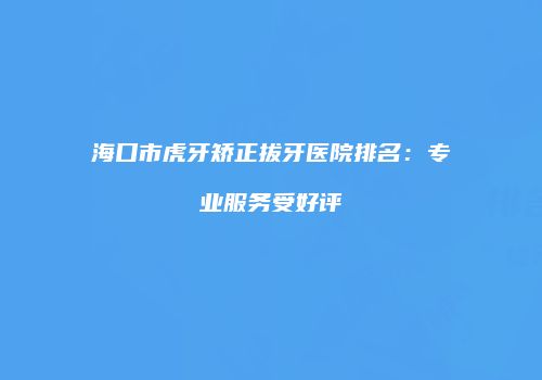 海口市虎牙矫正拔牙医院排名：专业服务受好评
