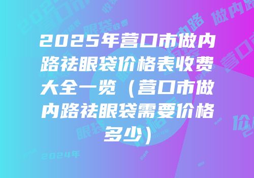 2025年营口市做内路祛眼袋价格表收费大全一览（营口市做内路祛眼袋需要价格多少）