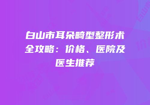 白山市耳朵畸型整形术全攻略：价格、医院及医生推荐