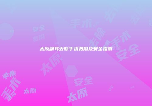 太原副耳去除手术费用及安全指南