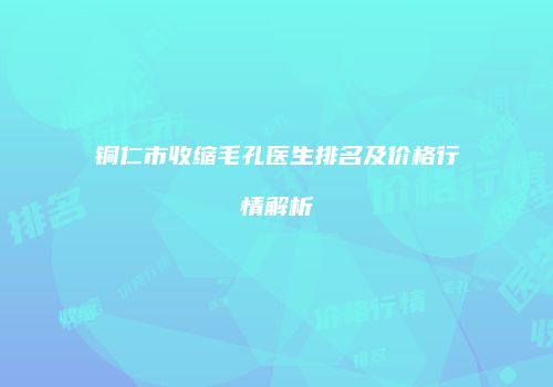 铜仁市收缩毛孔医生排名及价格行情解析