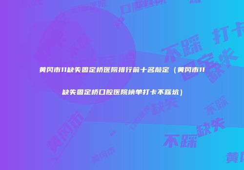 黄冈市11缺失固定桥医院排行前十名敲定（黄冈市11缺失固定桥口腔医院榜单打卡不踩坑）