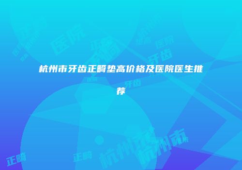 杭州市牙齿正畸垫高价格及医院医生推荐