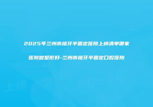 2025年兰州市植牙半固定医院上榜清单哪家医院做整形好-兰州市植牙半固定口腔医院