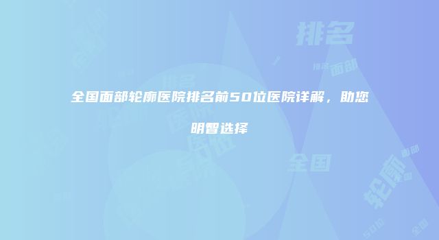 全国面部轮廓医院排名前50位医院详解，助您明智选择