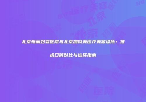 北京玛丽妇婴医院与北京加减美医疗美容诊所：技术口碑对比与选择指南