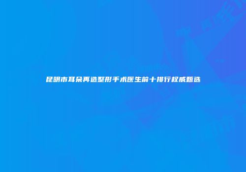 昆明市耳朵再造整形手术医生前十排行权威甄选