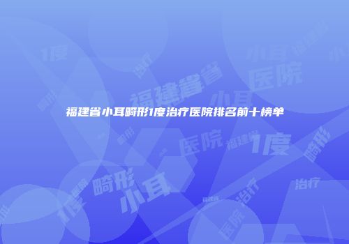 福建省小耳畸形1度治疗医院排名前十榜单