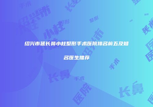 绍兴市延长鼻小柱整形手术医院排名前五及知名医生推荐