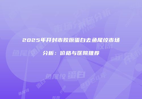 2025年开封市胶原蛋白去鱼尾纹市场分析：价格与医院推荐