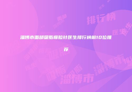 淄博市面部吸脂瘦脸针医生排行榜前10位推荐
