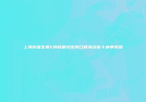 上海市维生素E消除眼袋医院口碑排名前十榜单揭晓