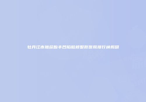 牡丹江市玻尿酸丰凹陷脸颊整形医院排行榜揭晓