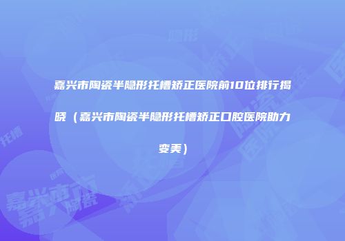 嘉兴市陶瓷半隐形托槽矫正医院前10位排行揭晓（嘉兴市陶瓷半隐形托槽矫正口腔医院助力变美）
