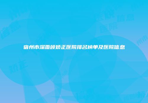 宿州市深覆颌矫正医院排名榜单及医院信息