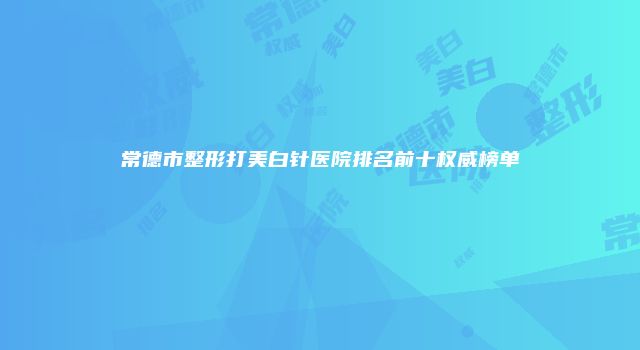 常德市整形打美白针医院排名前十权威榜单