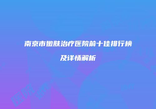 南京市嫩肤治疗医院前十佳排行榜及详情解析