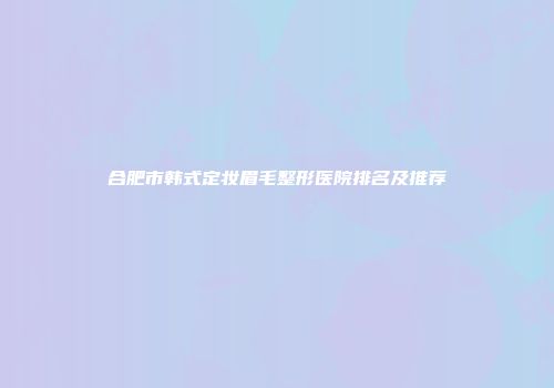 合肥市韩式定妆眉毛整形医院排名及推荐
