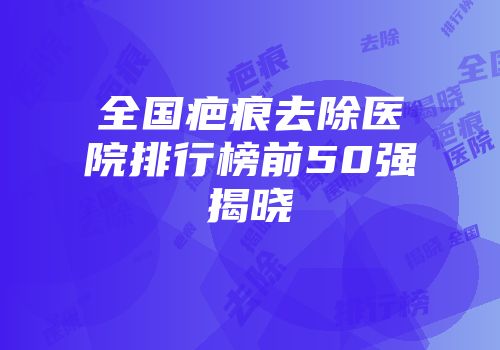 全国疤痕去除医院排行榜前50强揭晓