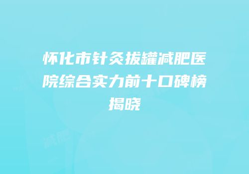 怀化市针灸拔罐减肥医院综合实力前十口碑榜揭晓