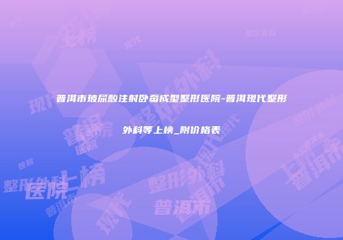 普洱市玻尿酸注射卧蚕成型整形医院-普洱现代整形外科等上榜_附价格表