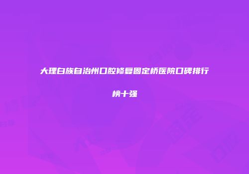 大理白族自治州口腔修复固定桥医院口碑排行榜十强