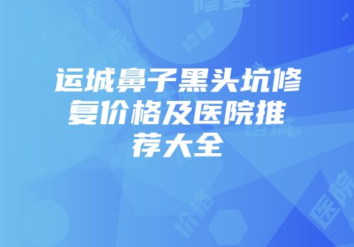运城鼻子黑头坑修复价格及医院推荐大全