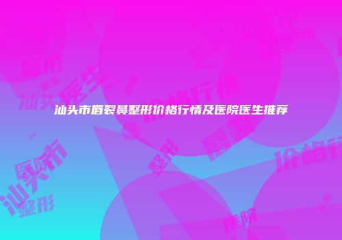 汕头市唇裂鼻整形价格行情及医院医生推荐