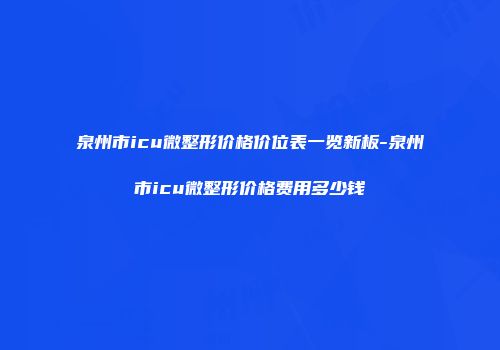 泉州市icu微整形价格价位表一览新板-泉州市icu微整形价格费用多少钱