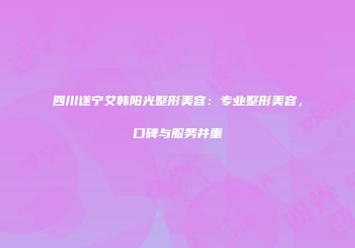 四川遂宁艾韩阳光整形美容：专业整形美容，口碑与服务并重