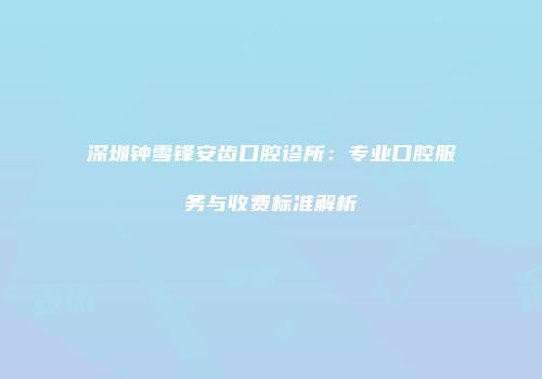 深圳钟雪锋安齿口腔诊所：专业口腔服务与收费标准解析