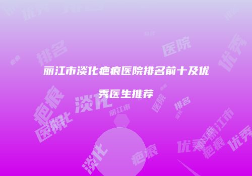丽江市淡化疤痕医院排名前十及优秀医生推荐