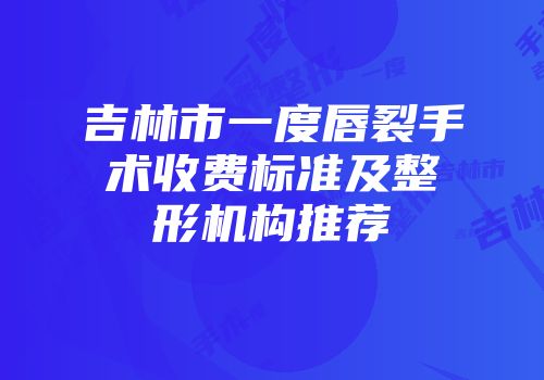 吉林市一度唇裂手术收费标准及整形机构推荐