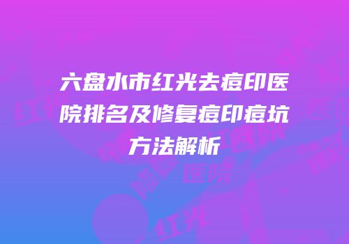 六盘水市红光去痘印医院排名及修复痘印痘坑方法解析