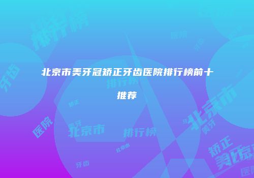 北京市美牙冠矫正牙齿医院排行榜前十推荐