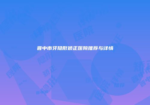 晋中市牙隐形矫正医院推荐与详情