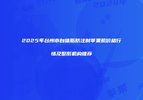 2025年台州市自体脂肪注射苹果肌价格行情及整形机构推荐
