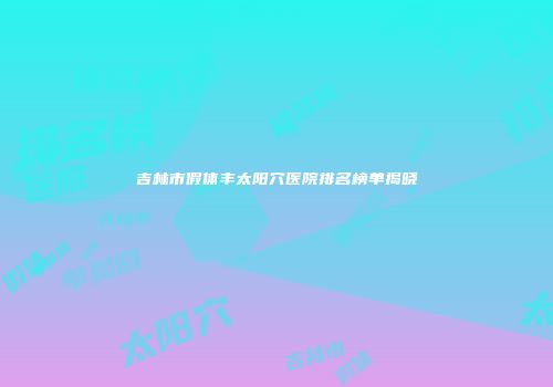 吉林市假体丰太阳穴医院排名榜单揭晓
