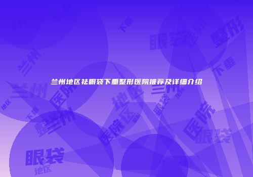 兰州地区祛眼袋下垂整形医院推荐及详细介绍