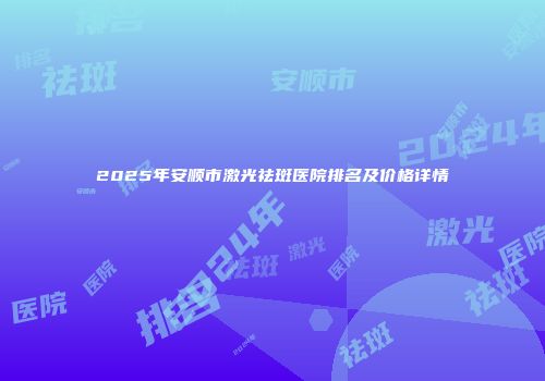 2025年安顺市激光祛斑医院排名及价格详情